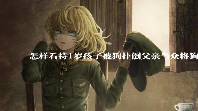 怎样看待1岁孩子被狗扑倒父亲当众将狗摔死？