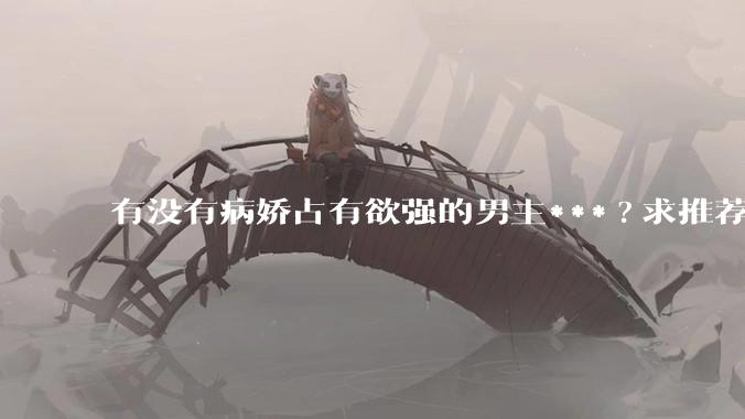 有没有病娇占有欲强的男主***?求推荐?