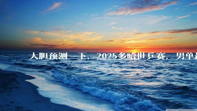 大胆预测一下，2025多哈世乒赛，男单最终冠***会是谁?