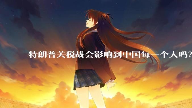 特朗普关税战会影响到中国每一个人吗？
